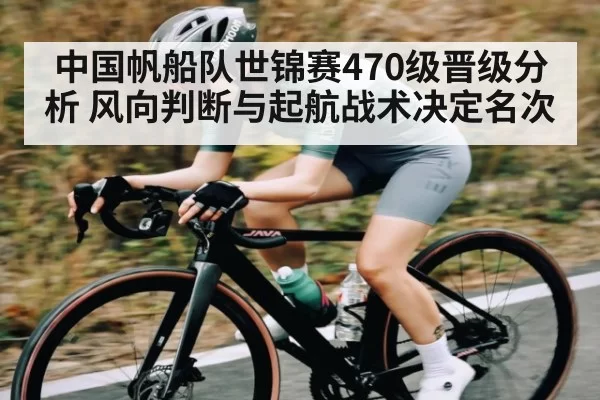 中国帆船队世锦赛470级晋级分析 风向判断与起航战术决定名次