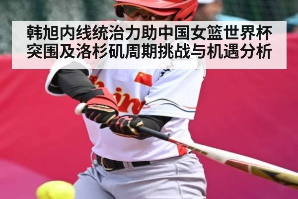 韩旭内线统治力助中国女篮世界杯突围及洛杉矶周期挑战与机遇分析